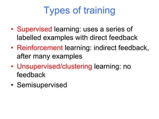 Types of training
• Supervised learning: uses a series of
labelled examples with direct feedback
• Reinforcement learning: indirect feedback,
after many examples
• Unsupervised/clustering learning: no
feedback
• Semisupervised
 