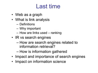Last time
• Web as a graph
• What is link analysis
– Definitions
– Why important
– How are links used – ranking
• IR vs search engines
– How are search engines related to
information retrieval?
– How is information gathered
• Impact and importance of search engines
• Impact on information science
 