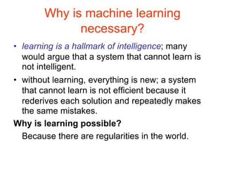 Why is machine learning
necessary?
• learning is a hallmark of intelligence; many
would argue that a system that cannot learn is
not intelligent.
• without learning, everything is new; a system
that cannot learn is not efficient because it
rederives each solution and repeatedly makes
the same mistakes.
Why is learning possible?
Because there are regularities in the world.
 