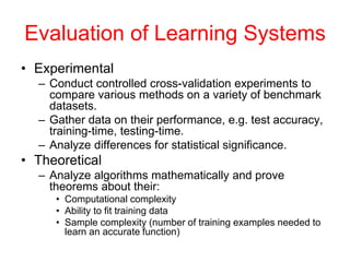 Evaluation of Learning Systems
• Experimental
– Conduct controlled cross-validation experiments to
compare various methods on a variety of benchmark
datasets.
– Gather data on their performance, e.g. test accuracy,
training-time, testing-time.
– Analyze differences for statistical significance.
• Theoretical
– Analyze algorithms mathematically and prove
theorems about their:
• Computational complexity
• Ability to fit training data
• Sample complexity (number of training examples needed to
learn an accurate function)
 