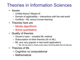Theories in Information Sciences
• Issues:
– Unified theory? Maybe AI
– Domain of applicability – interactions with the real world
– Conflicts – ML versus human learning
• Theories here are
– Mostly algorithmic
– Some quantitative
• Quality of theories
– Occam’s razor – simplest ML method
– Subsumption of other theories (AI vs ML)
– ML very very popular in real world applications
• ML can be used in nearly every topic involving data that we discuss
• Theories of ML
– Cognitive vs computational
– Mathematical
 