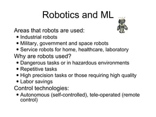 Robotics and ML
 Areas that robots are used:
 Industrial robots
 Military, government and space robots
 Service robots for home, healthcare, laboratory
 Why are robots used?
 Dangerous tasks or in hazardous environments
 Repetitive tasks
 High precision tasks or those requiring high quality
 Labor savings
 Control technologies:
 Autonomous (self-controlled), tele-operated (remote
control)
 