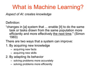 What is Machine Learning?
Aspect of AI: creates knowledge
Definition:
“changes in [a] system that ... enable [it] to do the same
task or tasks drawn from the same population more
efficiently and more effectively the next time.'' (Simon
1983)
There are two ways that a system can improve:
1. By acquiring new knowledge
– acquiring new facts
– acquiring new skills
2. By adapting its behavior
– solving problems more accurately
– solving problems more efficiently
 