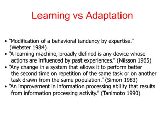 Learning vs Adaptation
• ”Modification of a behavioral tendency by expertise.”
(Webster 1984)
• ”A learning machine, broadly defined is any device whose
actions are influenced by past experiences.” (Nilsson 1965)
• ”Any change in a system that allows it to perform better
the second time on repetition of the same task or on another
task drawn from the same population.” (Simon 1983)
• ”An improvement in information processing ability that results
from information processing activity.” (Tanimoto 1990)
 