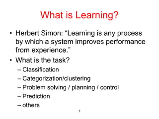 7
What is Learning?
• Herbert Simon: “Learning is any process
by which a system improves performance
from experience.”
• What is the task?
– Classification
– Categorization/clustering
– Problem solving / planning / control
– Prediction
– others
 