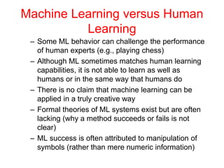 Machine Learning versus Human
Learning
– Some ML behavior can challenge the performance
of human experts (e.g., playing chess)
– Although ML sometimes matches human learning
capabilities, it is not able to learn as well as
humans or in the same way that humans do
– There is no claim that machine learning can be
applied in a truly creative way
– Formal theories of ML systems exist but are often
lacking (why a method succeeds or fails is not
clear)
– ML success is often attributed to manipulation of
symbols (rather than mere numeric information)
 