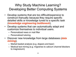 8
Why Study Machine Learning?
Developing Better Computing Systems
• Develop systems that are too difficult/expensive to
construct manually because they require specific
detailed skills or knowledge tuned to a specific task
(knowledge engineering bottleneck).
• Develop systems that can automatically adapt and
customize themselves to individual users.
– Personalized news or mail filter
– Personalized tutoring
• Discover new knowledge from large databases (data
mining).
– Market basket analysis (e.g. diapers and beer)
– Medical text mining (e.g. migraines to calcium channel blockers
to magnesium)
 