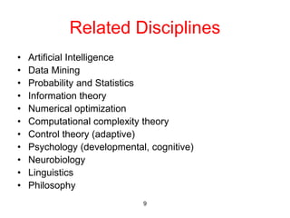 9
Related Disciplines
• Artificial Intelligence
• Data Mining
• Probability and Statistics
• Information theory
• Numerical optimization
• Computational complexity theory
• Control theory (adaptive)
• Psychology (developmental, cognitive)
• Neurobiology
• Linguistics
• Philosophy
 