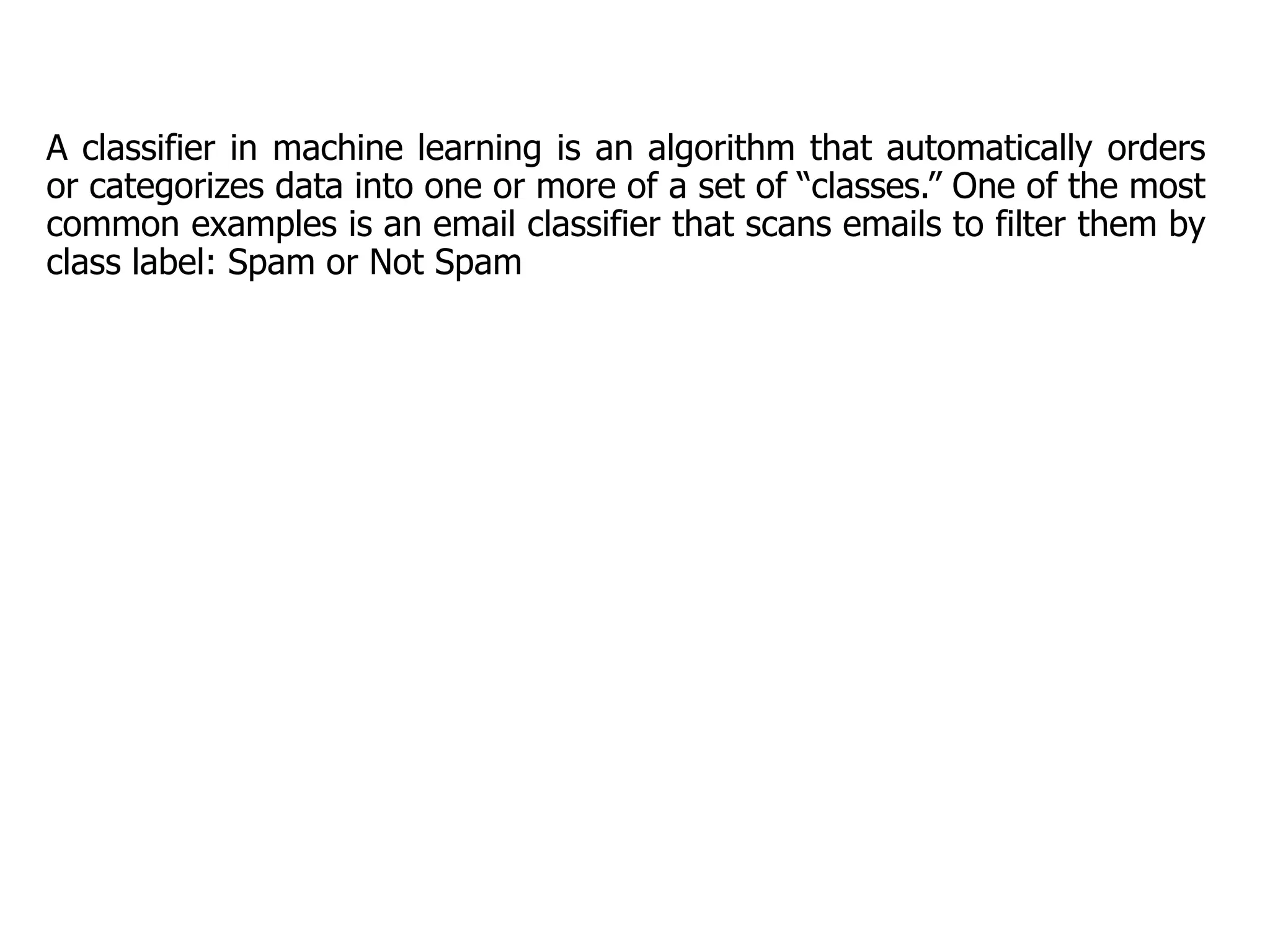 A classifier in machine learning is an algorithm that automatically orders
or categorizes data into one or more of a set of “classes.” One of the most
common examples is an email classifier that scans emails to filter them by
class label: Spam or Not Spam
 