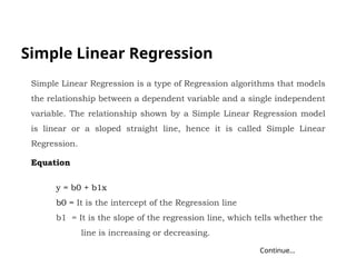 Simple Linear Regression
Continue…
Simple Linear Regression is a type of Regression algorithms that models
the relationship between a dependent variable and a single independent
variable. The relationship shown by a Simple Linear Regression model
is linear or a sloped straight line, hence it is called Simple Linear
Regression.
Equation
y = b0 + b1x
b0 = It is the intercept of the Regression line
b1 = It is the slope of the regression line, which tells whether the
line is increasing or decreasing.
 