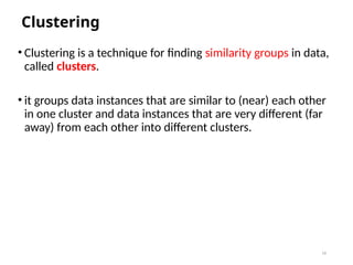 16
Clustering
• Clustering is a technique for finding similarity groups in data,
called clusters.
• it groups data instances that are similar to (near) each other
in one cluster and data instances that are very different (far
away) from each other into different clusters.
 