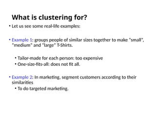 What is clustering for?
• Let us see some real-life examples:
• Example 1: groups people of similar sizes together to make “small”,
“medium” and “large” T-Shirts.
• Tailor-made for each person: too expensive
• One-size-fits-all: does not fit all.
• Example 2: In marketing, segment customers according to their
similarities
• To do targeted marketing.
 