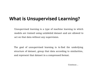 What is Unsupervised Learning?
Continue…
Unsupervised learning is a type of machine learning in which
models are trained using unlabeled dataset and are allowed to
act on that data without any supervision.
The goal of unsupervised learning is to find the underlying
structure of dataset, group that data according to similarities,
and represent that dataset in a compressed format.
 