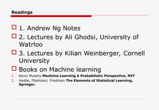 Readings
 1. Andrew Ng Notes
 2. Lectures by Ali Ghodsi, University of
Watrloo
 3. Lectures by Kilian Weinberger, Cornell
University
 Books on Machine learning
1. Kevin Murphy Machiine Learning A Probabilistic Perspective, MIT
2. Hastie, Tibshirani, Friedman The Elements of Statistical Learning,
Springer.
 