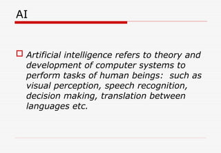 AI
 Artificial intelligence refers to theory and
development of computer systems to
perform tasks of human beings: such as
visual perception, speech recognition,
decision making, translation between
languages etc.
 