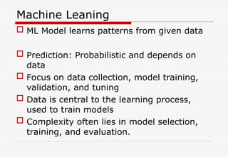 Machine Leaning
 ML Model learns patterns from given data
 Prediction: Probabilistic and depends on
data
 Focus on data collection, model training,
validation, and tuning
 Data is central to the learning process,
used to train models
 Complexity often lies in model selection,
training, and evaluation.
 
