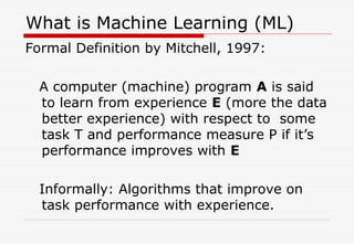 What is Machine Learning (ML)
Formal Definition by Mitchell, 1997:
A computer (machine) program A is said
to learn from experience E (more the data
better experience) with respect to some
task T and performance measure P if it’s
performance improves with E
Informally: Algorithms that improve on
task performance with experience.
 