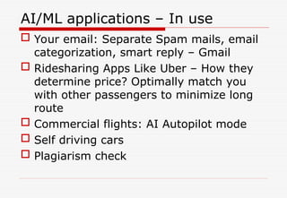 AI/ML applications – In use
 Your email: Separate Spam mails, email
categorization, smart reply – Gmail
 Ridesharing Apps Like Uber – How they
determine price? Optimally match you
with other passengers to minimize long
route
 Commercial flights: AI Autopilot mode
 Self driving cars
 Plagiarism check
 