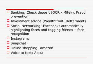  Banking: Check deposit (OCR - Mitek), Fraud
prevention
 Investment advice (Wealthfront, Betterment)
 Social Networking: Facebook: automatically
highlighting faces and tagging friends – face
recognition
 Instagram:
 Snapchat
 Online shopping: Amazon
 Voice to text: Alexa
 