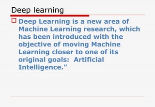 Deep learning
 Deep Learning is a new area of
Machine Learning research, which
has been introduced with the
objective of moving Machine
Learning closer to one of its
original goals: Artificial
Intelligence.”
 