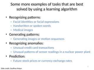 7
Slide credit: Geoffrey Hinton
Some more examples of tasks that are best
solved by using a learning algorithm
• Recognizing patterns:
– Facial identities or facial expressions
– Handwritten or spoken words
– Medical images
• Generating patterns:
– Generating images or motion sequences
• Recognizing anomalies:
– Unusual credit card transactions
– Unusual patterns of sensor readings in a nuclear power plant
• Prediction:
– Future stock prices or currency exchange rates
 