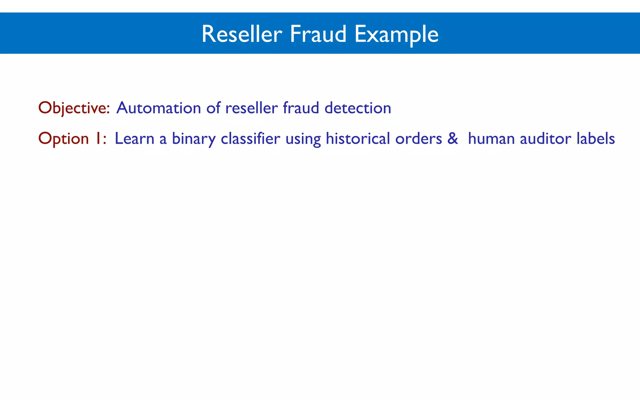 Reseller Fraud Example
Objective: Automation of reseller fraud detection
Option 1: Learn a binary classifier using historical orders & human auditor labels
 