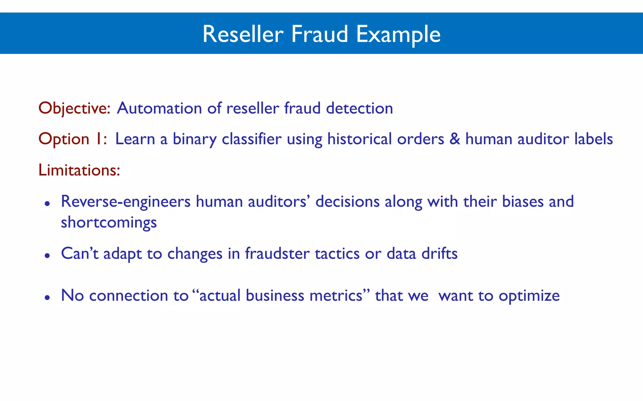 Reseller Fraud Example
Objective: Automation of reseller fraud detection
Option 1: Learn a binary classifier using historical orders & human auditor labels
Limitations:
● Reverse-engineers human auditors’ decisions along with their biases and
shortcomings
● Can’t adapt to changes in fraudster tactics or data drifts
● No connection to “actual business metrics” that we want to optimize
 