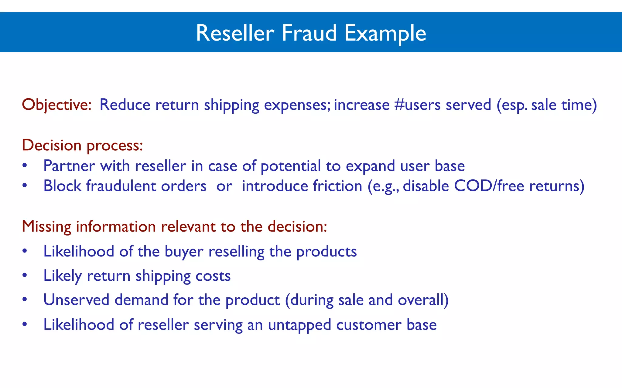 Reseller Fraud Example
Objective: Reduce return shipping expenses; increase #users served (esp. sale time)
Decision process:
• Partner with reseller in case of potential to expand user base
• Block fraudulent orders or introduce friction (e.g., disable COD/free returns)
Missing information relevant to the decision:
• Likelihood of the buyer reselling the products
• Likely return shipping costs
• Unserved demand for the product (during sale and overall)
• Likelihood of reseller serving an untapped customer base
 