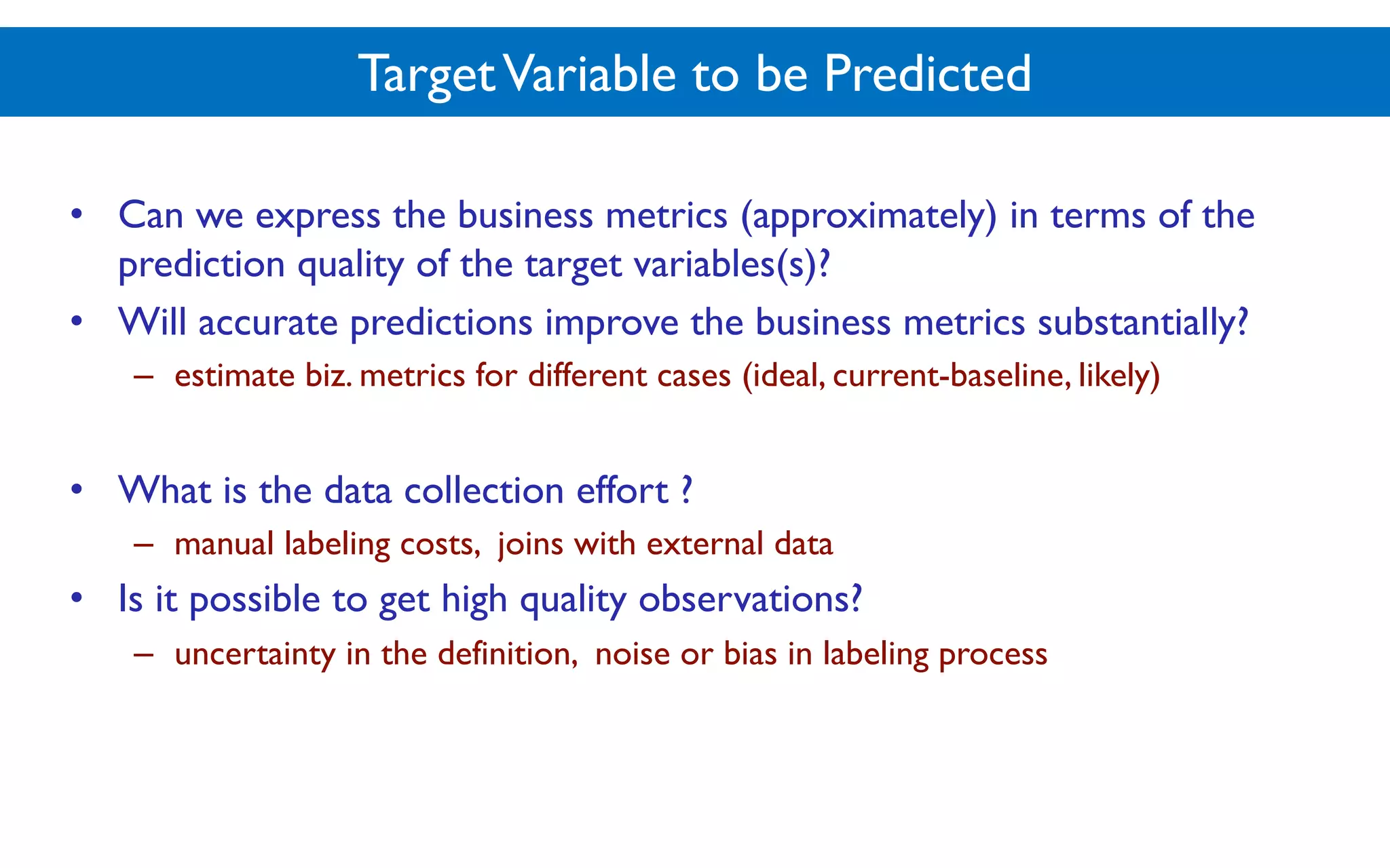 TargetVariable to be Predicted
• Can we express the business metrics (approximately) in terms of the
prediction quality of the target variables(s)?
• Will accurate predictions improve the business metrics substantially?
– estimate biz. metrics for different cases (ideal, current-baseline, likely)
• What is the data collection effort ?
– manual labeling costs, joins with external data
• Is it possible to get high quality observations?
– uncertainty in the definition, noise or bias in labeling process
 