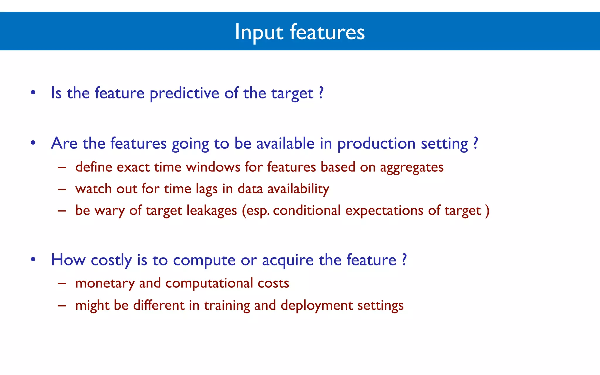 Input features
• Is the feature predictive of the target ?
• Are the features going to be available in production setting ?
– define exact time windows for features based on aggregates
– watch out for time lags in data availability
– be wary of target leakages (esp. conditional expectations of target )
• How costly is to compute or acquire the feature ?
– monetary and computational costs
– might be different in training and deployment settings
 
