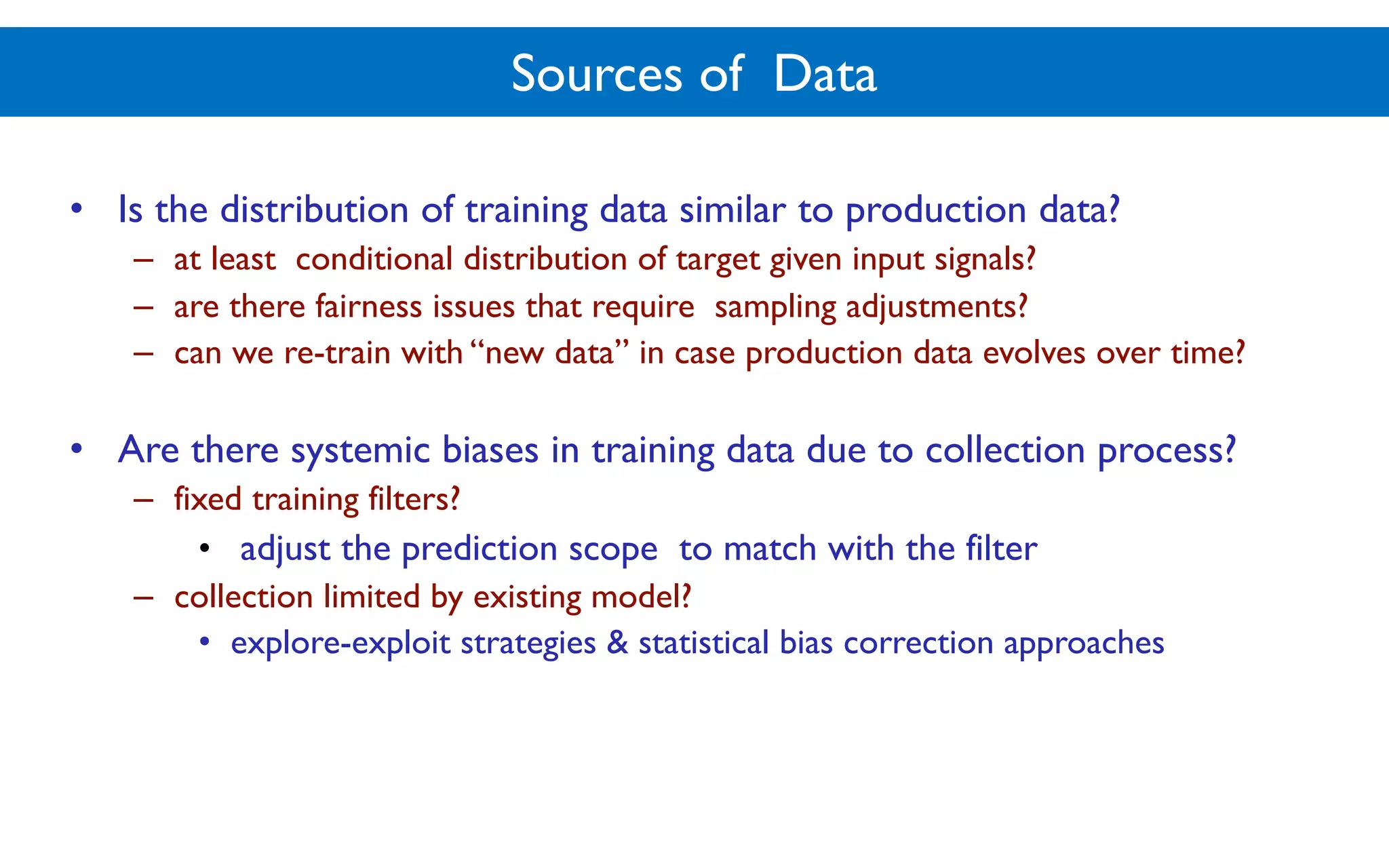 Sources of Data
• Is the distribution of training data similar to production data?
– at least conditional distribution of target given input signals?
– are there fairness issues that require sampling adjustments?
– can we re-train with “new data” in case production data evolves over time?
• Are there systemic biases in training data due to collection process?
– fixed training filters?
• adjust the prediction scope to match with the filter
– collection limited by existing model?
• explore-exploit strategies & statistical bias correction approaches
 