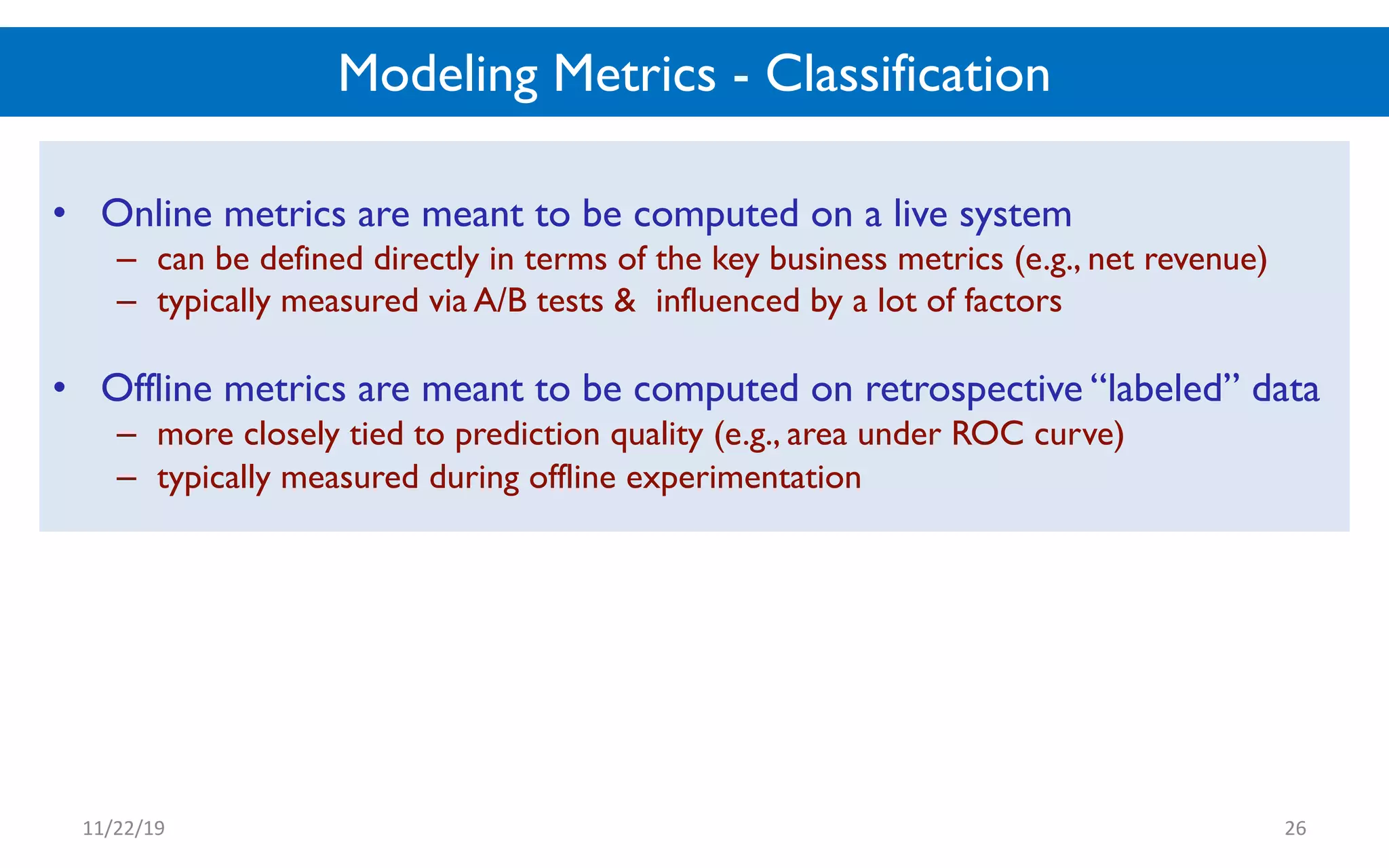 Modeling Metrics - Classification
• Online metrics are meant to be computed on a live system
– can be defined directly in terms of the key business metrics (e.g., net revenue)
– typically measured via A/B tests & influenced by a lot of factors
• Offline metrics are meant to be computed on retrospective “labeled” data
– more closely tied to prediction quality (e.g., area under ROC curve)
– typically measured during offline experimentation
11/22/19 26
 