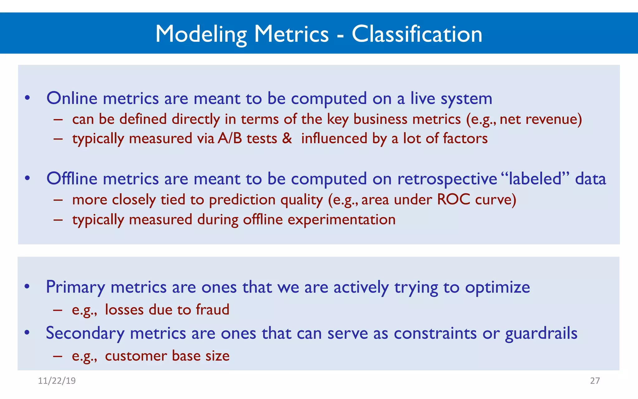 Modeling Metrics - Classification
• Online metrics are meant to be computed on a live system
– can be defined directly in terms of the key business metrics (e.g., net revenue)
– typically measured via A/B tests & influenced by a lot of factors
• Offline metrics are meant to be computed on retrospective “labeled” data
– more closely tied to prediction quality (e.g., area under ROC curve)
– typically measured during offline experimentation
11/22/19 27
• Primary metrics are ones that we are actively trying to optimize
– e.g., losses due to fraud
• Secondary metrics are ones that can serve as constraints or guardrails
– e.g., customer base size
 