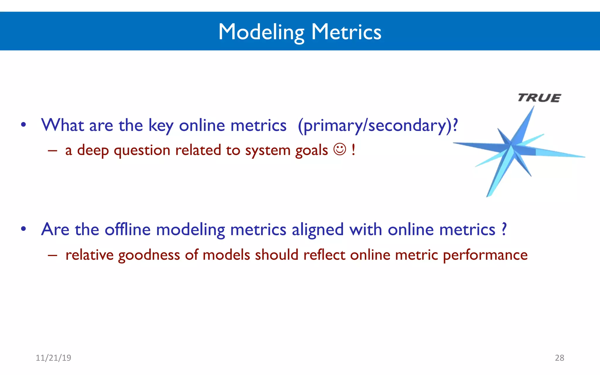 Modeling Metrics
• What are the key online metrics (primary/secondary)?
– a deep question related to system goals ! !
• Are the offline modeling metrics aligned with online metrics ?
– relative goodness of models should reflect online metric performance
11/21/19 28
 
