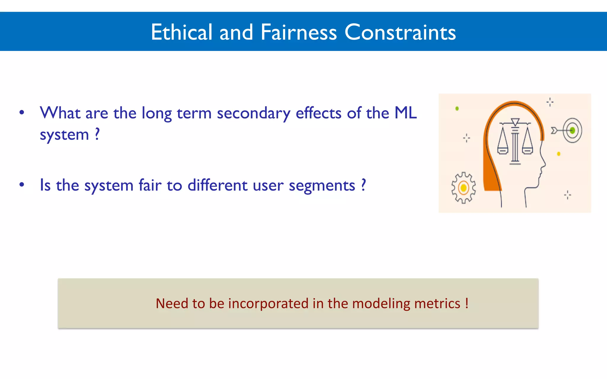 Ethical and Fairness Constraints
• What are the long term secondary effects of the ML
system ?
• Is the system fair to different user segments ?
Need$to$be$incorporated$in$the$modeling$metrics$!
 