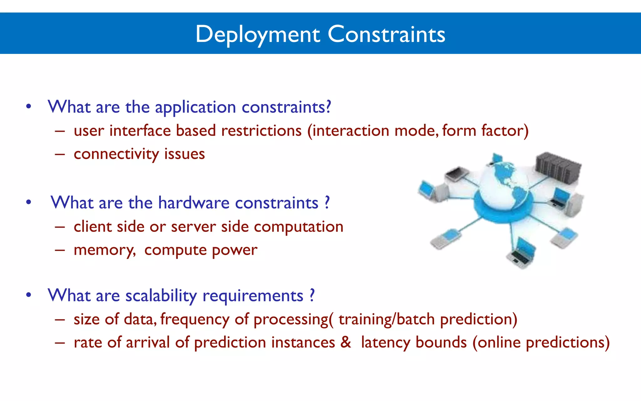 Deployment Constraints
• What are the application constraints?
– user interface based restrictions (interaction mode, form factor)
– connectivity issues
• What are the hardware constraints ?
– client side or server side computation
– memory, compute power
• What are scalability requirements ?
– size of data, frequency of processing( training/batch prediction)
– rate of arrival of prediction instances & latency bounds (online predictions)
 