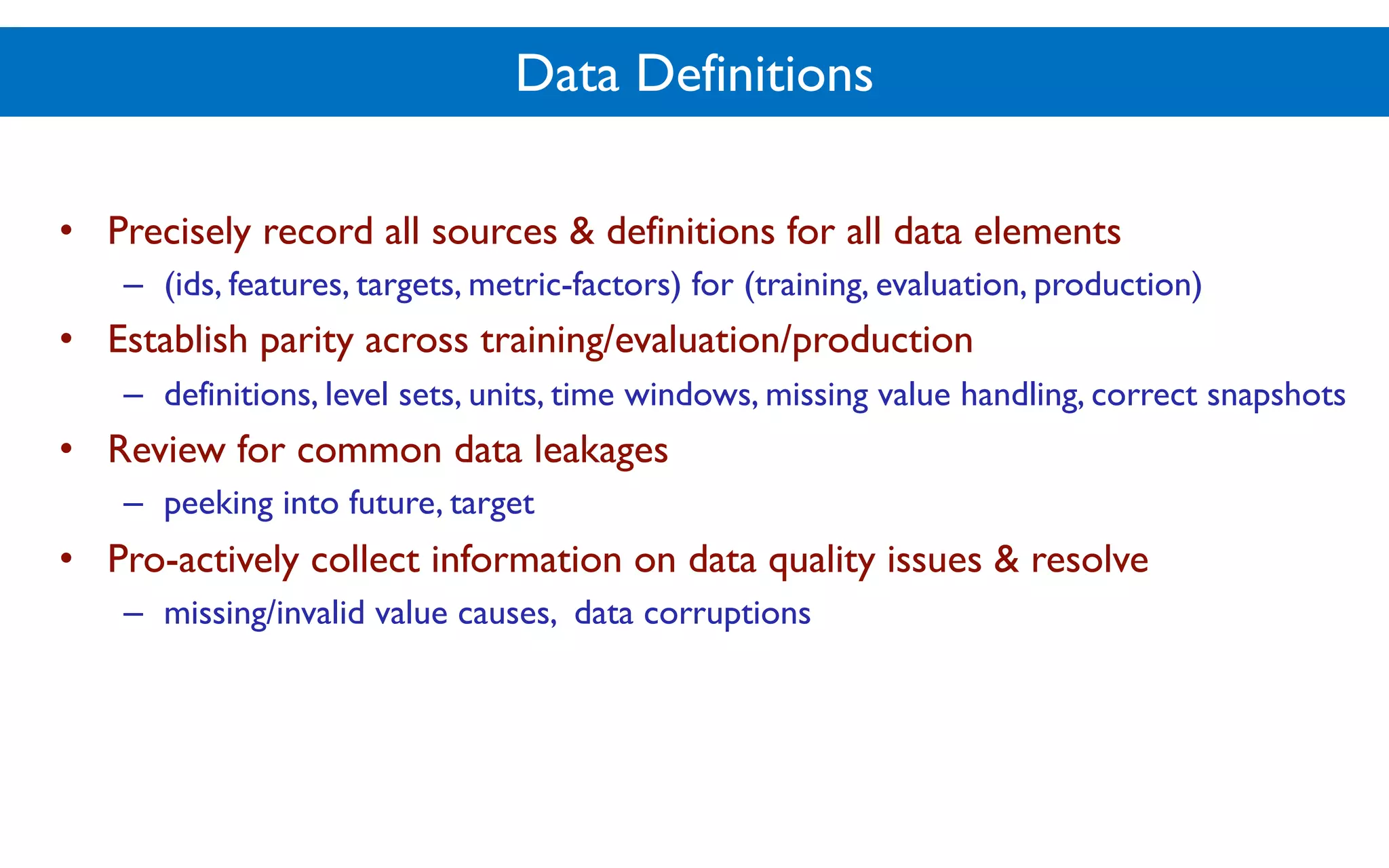 Data Definitions
• Precisely record all sources & definitions for all data elements
– (ids, features, targets, metric-factors) for (training, evaluation, production)
• Establish parity across training/evaluation/production
– definitions, level sets, units, time windows, missing value handling, correct snapshots
• Review for common data leakages
– peeking into future, target
• Pro-actively collect information on data quality issues & resolve
– missing/invalid value causes, data corruptions
 