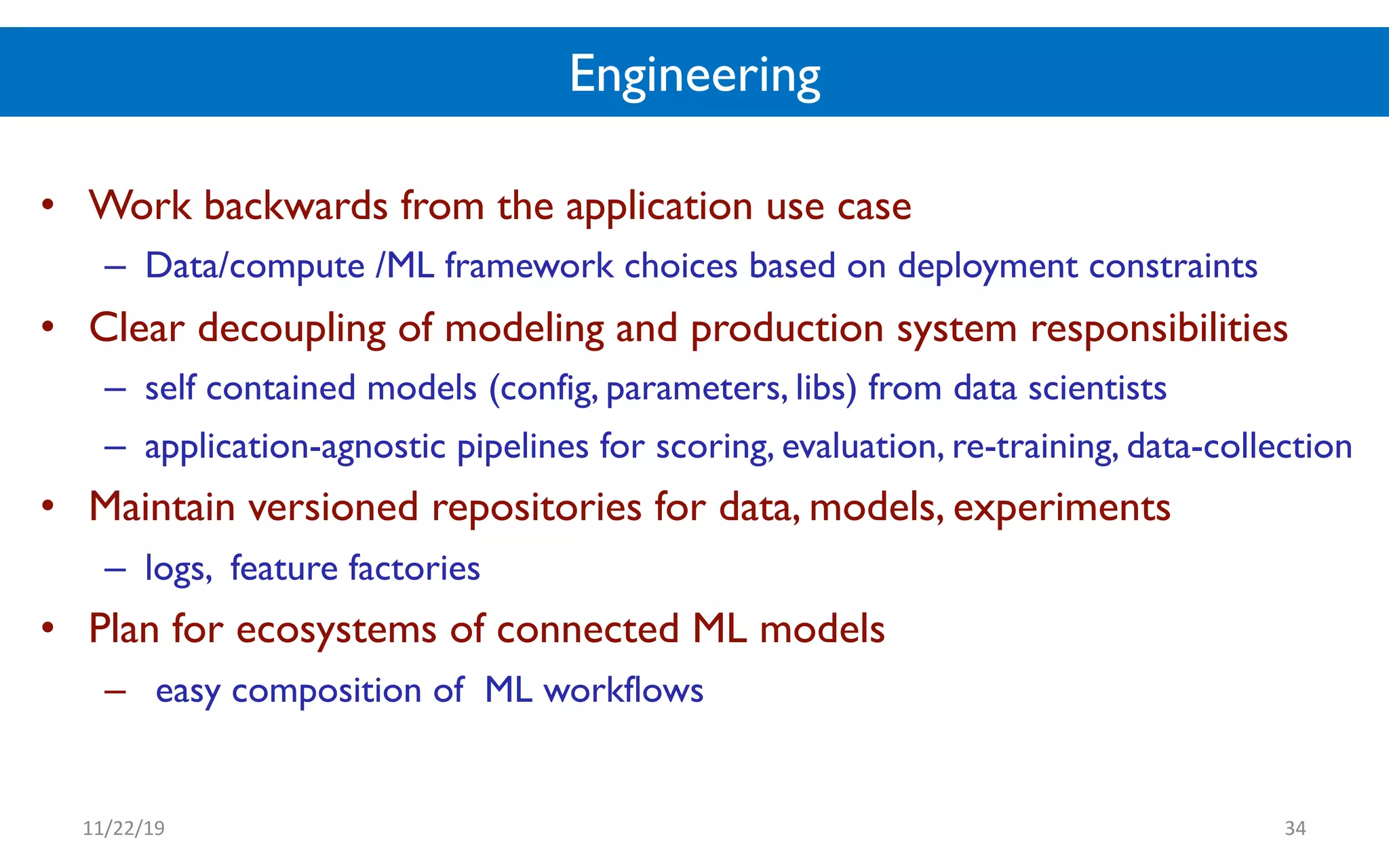 Engineering
• Work backwards from the application use case
– Data/compute /ML framework choices based on deployment constraints
• Clear decoupling of modeling and production system responsibilities
– self contained models (config, parameters, libs) from data scientists
– application-agnostic pipelines for scoring, evaluation, re-training, data-collection
• Maintain versioned repositories for data, models, experiments
– logs, feature factories
• Plan for ecosystems of connected ML models
– easy composition of ML workflows
11/22/19 34
 