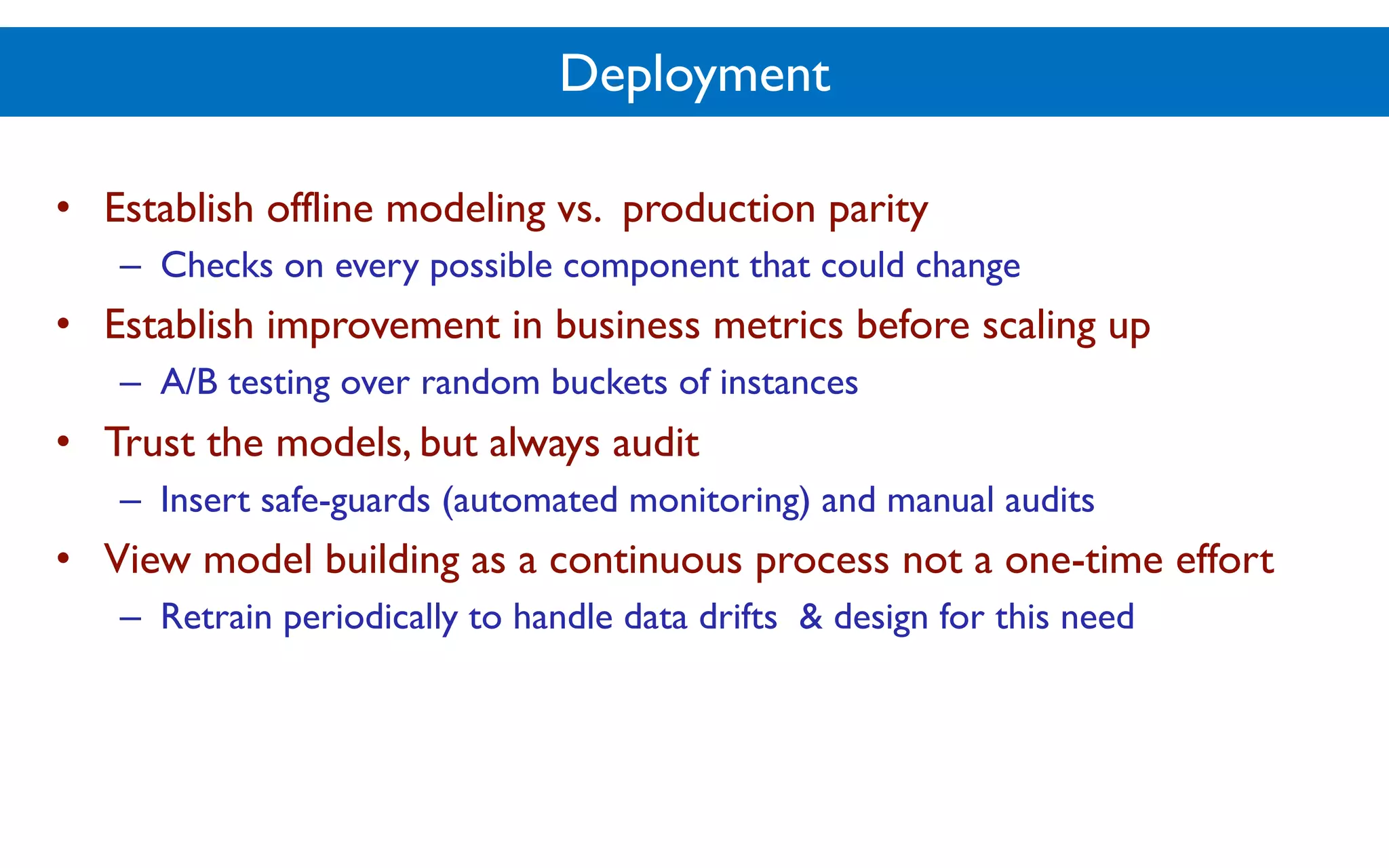 Deployment
• Establish offline modeling vs. production parity
– Checks on every possible component that could change
• Establish improvement in business metrics before scaling up
– A/B testing over random buckets of instances
• Trust the models, but always audit
– Insert safe-guards (automated monitoring) and manual audits
• View model building as a continuous process not a one-time effort
– Retrain periodically to handle data drifts & design for this need
 