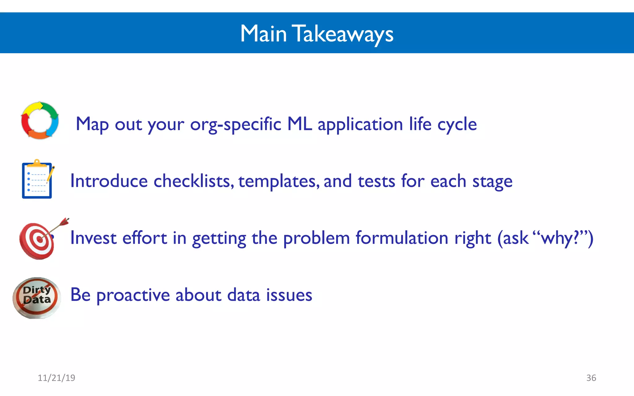 Main Takeaways
• Map out your org-specific ML application life cycle
• Introduce checklists, templates, and tests for each stage
• Invest effort in getting the problem formulation right (ask “why?”)
• Be proactive about data issues
11/21/19 36
 