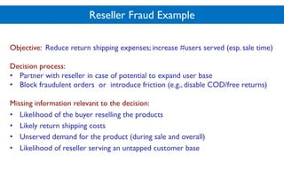 Reseller Fraud Example
Objective: Reduce return shipping expenses; increase #users served (esp. sale time)
Decision process:
• Partner with reseller in case of potential to expand user base
• Block fraudulent orders or introduce friction (e.g., disable COD/free returns)
Missing information relevant to the decision:
• Likelihood of the buyer reselling the products
• Likely return shipping costs
• Unserved demand for the product (during sale and overall)
• Likelihood of reseller serving an untapped customer base
 