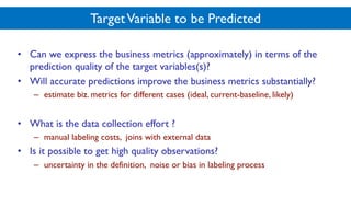 TargetVariable to be Predicted
• Can we express the business metrics (approximately) in terms of the
prediction quality of the target variables(s)?
• Will accurate predictions improve the business metrics substantially?
– estimate biz. metrics for different cases (ideal, current-baseline, likely)
• What is the data collection effort ?
– manual labeling costs, joins with external data
• Is it possible to get high quality observations?
– uncertainty in the definition, noise or bias in labeling process
 