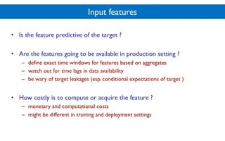 Input features
• Is the feature predictive of the target ?
• Are the features going to be available in production setting ?
– define exact time windows for features based on aggregates
– watch out for time lags in data availability
– be wary of target leakages (esp. conditional expectations of target )
• How costly is to compute or acquire the feature ?
– monetary and computational costs
– might be different in training and deployment settings
 