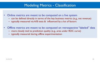Modeling Metrics - Classification
• Online metrics are meant to be computed on a live system
– can be defined directly in terms of the key business metrics (e.g., net revenue)
– typically measured via A/B tests & influenced by a lot of factors
• Offline metrics are meant to be computed on retrospective “labeled” data
– more closely tied to prediction quality (e.g., area under ROC curve)
– typically measured during offline experimentation
11/22/19 26
 