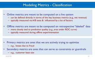Modeling Metrics - Classification
• Online metrics are meant to be computed on a live system
– can be defined directly in terms of the key business metrics (e.g., net revenue)
– typically measured via A/B tests & influenced by a lot of factors
• Offline metrics are meant to be computed on retrospective “labeled” data
– more closely tied to prediction quality (e.g., area under ROC curve)
– typically measured during offline experimentation
11/22/19 27
• Primary metrics are ones that we are actively trying to optimize
– e.g., losses due to fraud
• Secondary metrics are ones that can serve as constraints or guardrails
– e.g., customer base size
 