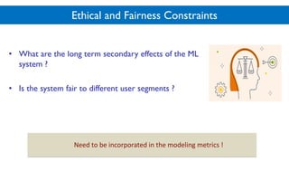 Ethical and Fairness Constraints
• What are the long term secondary effects of the ML
system ?
• Is the system fair to different user segments ?
Need$to$be$incorporated$in$the$modeling$metrics$!
 