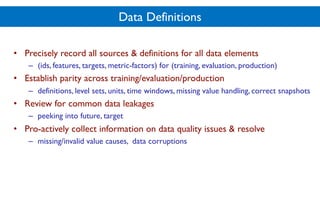 Data Definitions
• Precisely record all sources & definitions for all data elements
– (ids, features, targets, metric-factors) for (training, evaluation, production)
• Establish parity across training/evaluation/production
– definitions, level sets, units, time windows, missing value handling, correct snapshots
• Review for common data leakages
– peeking into future, target
• Pro-actively collect information on data quality issues & resolve
– missing/invalid value causes, data corruptions
 