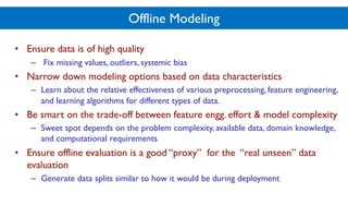 Offline Modeling
• Ensure data is of high quality
– Fix missing values, outliers, systemic bias
• Narrow down modeling options based on data characteristics
– Learn about the relative effectiveness of various preprocessing, feature engineering,
and learning algorithms for different types of data.
• Be smart on the trade-off between feature engg. effort & model complexity
– Sweet spot depends on the problem complexity, available data, domain knowledge,
and computational requirements
• Ensure offline evaluation is a good “proxy” for the “real unseen” data
evaluation
– Generate data splits similar to how it would be during deployment
 