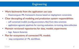Engineering
• Work backwards from the application use case
– Data/compute /ML framework choices based on deployment constraints
• Clear decoupling of modeling and production system responsibilities
– self contained models (config, parameters, libs) from data scientists
– application-agnostic pipelines for scoring, evaluation, re-training, data-collection
• Maintain versioned repositories for data, models, experiments
– logs, feature factories
• Plan for ecosystems of connected ML models
– easy composition of ML workflows
11/22/19 34
 