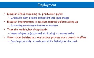 Deployment
• Establish offline modeling vs. production parity
– Checks on every possible component that could change
• Establish improvement in business metrics before scaling up
– A/B testing over random buckets of instances
• Trust the models, but always audit
– Insert safe-guards (automated monitoring) and manual audits
• View model building as a continuous process not a one-time effort
– Retrain periodically to handle data drifts & design for this need
 